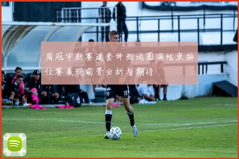 周冠宇新赛道套件测试圆满结束排位赛表现前景分析与期待