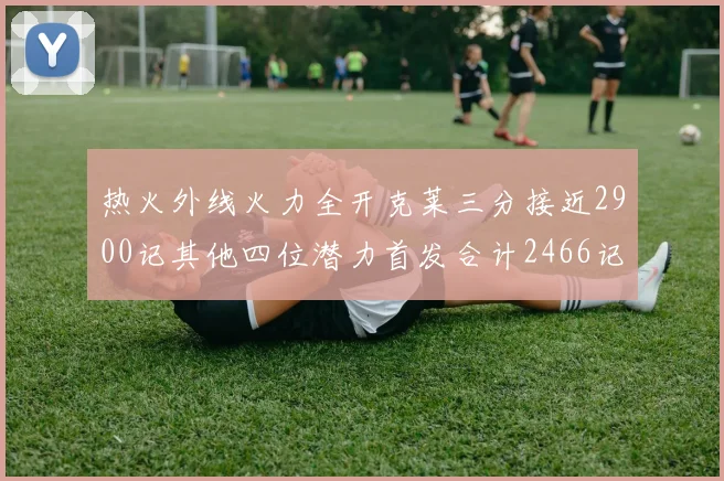 热火外线火力全开克莱三分接近2900记其他四位潜力首发合计2466记