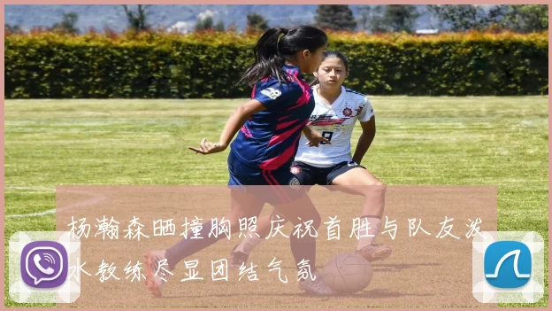 杨瀚森晒撞胸照庆祝首胜与队友泼水教练尽显团结气氛