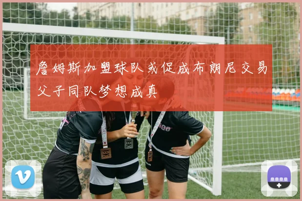 詹姆斯加盟球队或促成布朗尼交易父子同队梦想成真