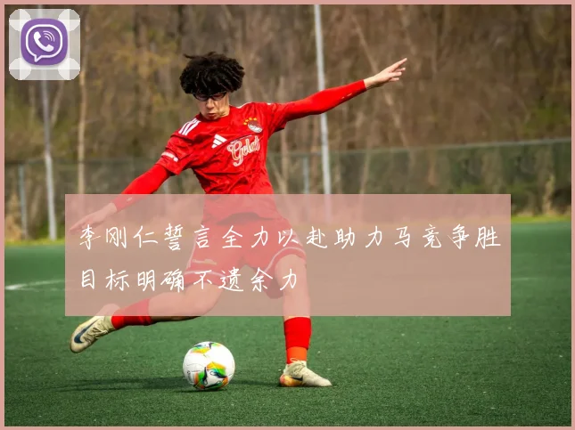 李刚仁誓言全力以赴助力马竞争胜目标明确不遗余力