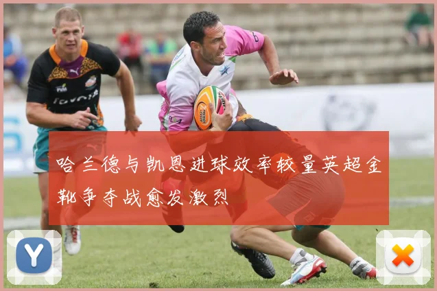 哈兰德与凯恩进球效率较量英超金靴争夺战愈发激烈