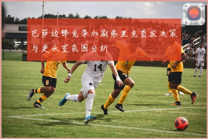 巴萨边锋竞争加剧弗里克首发决策与更衣室氛围分析